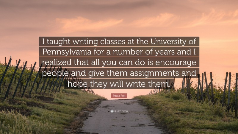 Paula Fox Quote: “I taught writing classes at the University of Pennsylvania for a number of years and I realized that all you can do is encourage people and give them assignments and hope they will write them.”