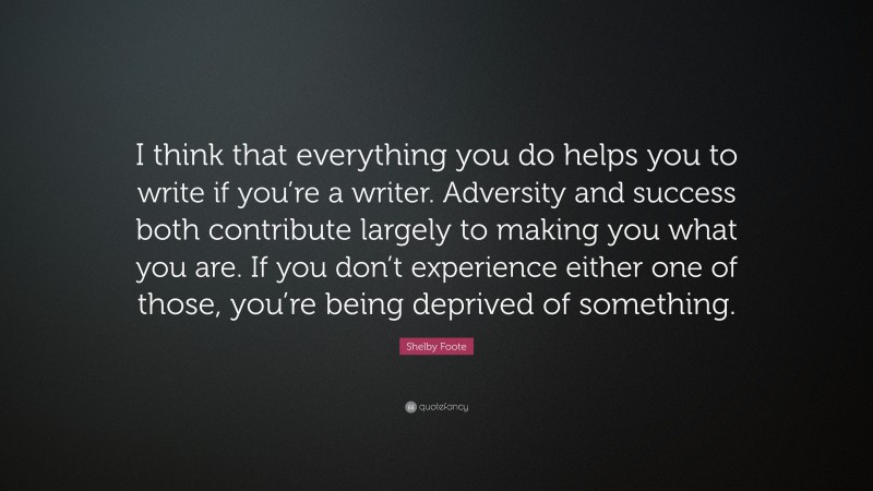 Shelby Foote Quote: “I think that everything you do helps you to write if you’re a writer. Adversity and success both contribute largely to making you what you are. If you don’t experience either one of those, you’re being deprived of something.”