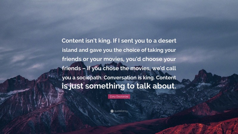 Cory Doctorow Quote: “Content isn’t king. If I sent you to a desert island and gave you the choice of taking your friends or your movies, you’d choose your friends – if you chose the movies, we’d call you a sociopath. Conversation is king. Content is just something to talk about.”