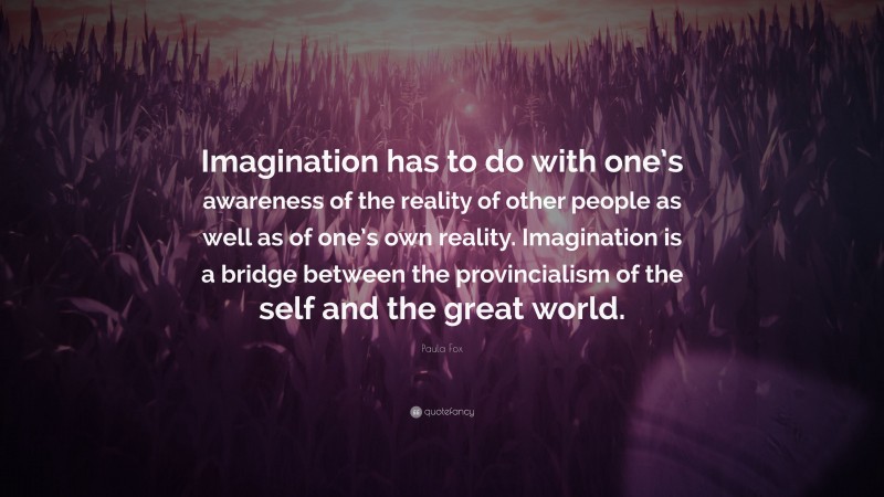 Paula Fox Quote: “Imagination has to do with one’s awareness of the reality of other people as well as of one’s own reality. Imagination is a bridge between the provincialism of the self and the great world.”