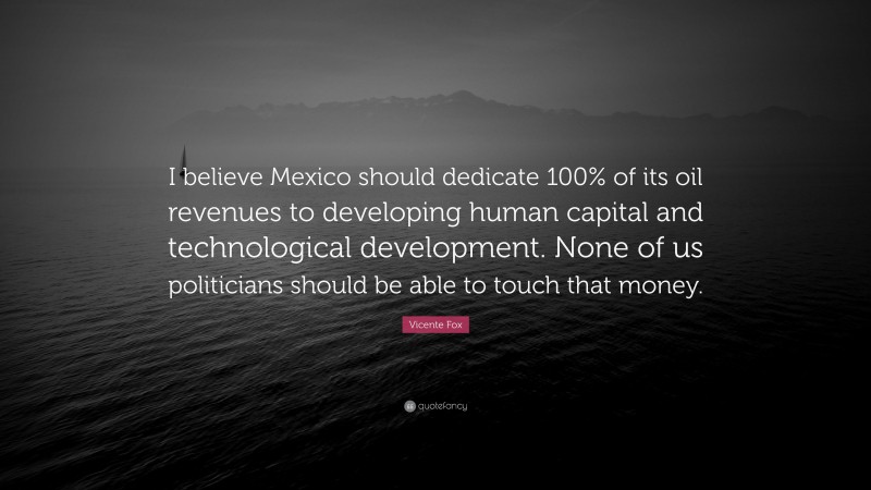 Vicente Fox Quote: “I believe Mexico should dedicate 100% of its oil revenues to developing human capital and technological development. None of us politicians should be able to touch that money.”