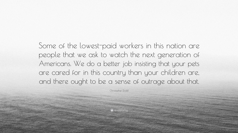 Christopher Dodd Quote: “Some of the lowest-paid workers in this nation are people that we ask to watch the next generation of Americans. We do a better job insisting that your pets are cared for in this country than your children are, and there ought to be a sense of outrage about that.”