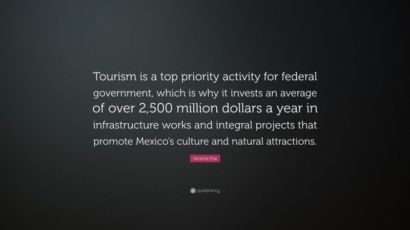 Vicente Fox Quote: “Tourism is a top priority activity for federal government, which is why it invests an average of over 2,500 million dollars a year in infrastructure works and integral projects that promote Mexico’s culture and natural attractions.”