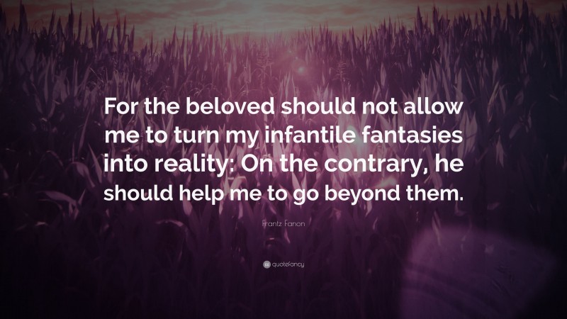 Frantz Fanon Quote: “For the beloved should not allow me to turn my infantile fantasies into reality: On the contrary, he should help me to go beyond them.”