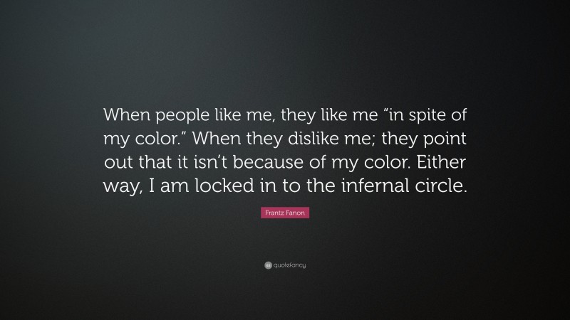 Frantz Fanon Quote: “When people like me, they like me “in spite of my color.” When they dislike me; they point out that it isn’t because of my color. Either way, I am locked in to the infernal circle.”