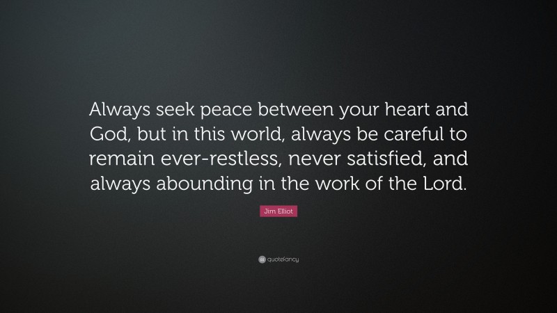 Jim Elliot Quote: “Always seek peace between your heart and God, but in this world, always be careful to remain ever-restless, never satisfied, and always abounding in the work of the Lord.”