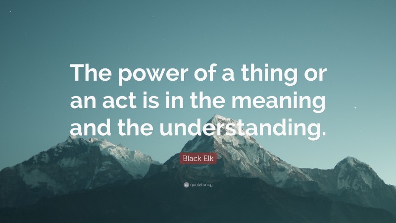 Black Elk Quote: “The power of a thing or an act is in the meaning and the understanding.”