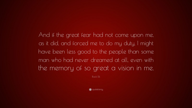 Black Elk Quote: “And if the great fear had not come upon me, as it did, and forced me to do my duty, I might have been less good to the people than some man who had never dreamed at all, even with the memory of so great a vision in me.”