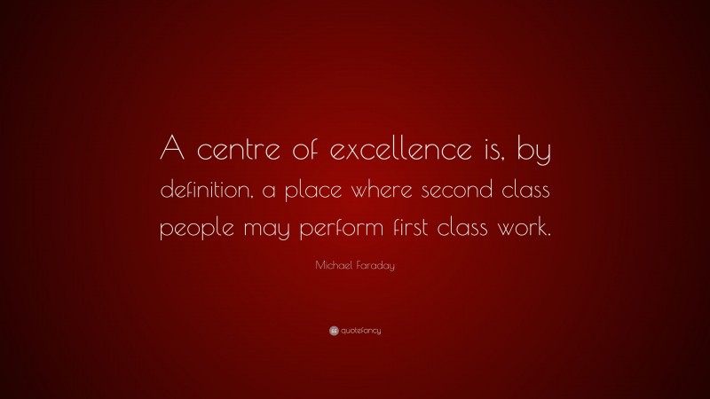 Michael Faraday Quote: “A centre of excellence is, by definition, a place where second class people may perform first class work.”