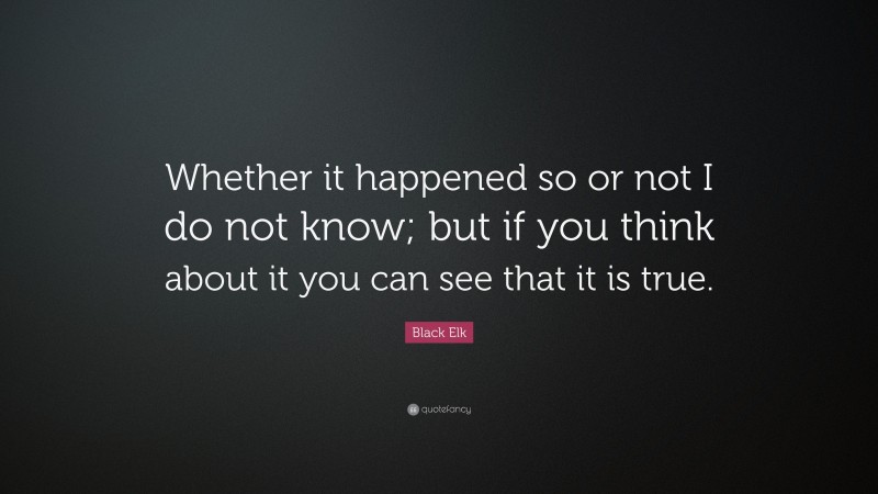 Black Elk Quote: “Whether it happened so or not I do not know; but if you think about it you can see that it is true.”
