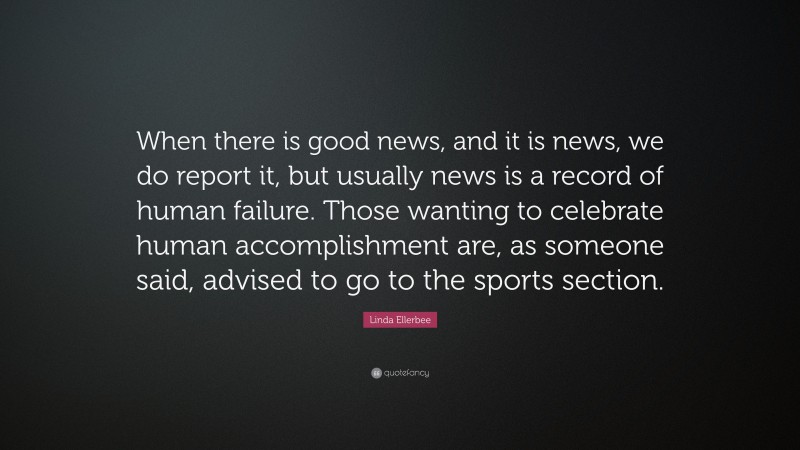 Linda Ellerbee Quote: “When there is good news, and it is news, we do report it, but usually news is a record of human failure. Those wanting to celebrate human accomplishment are, as someone said, advised to go to the sports section.”