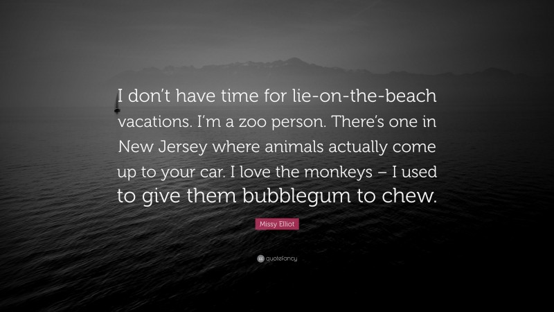 Missy Elliot Quote: “I don’t have time for lie-on-the-beach vacations. I’m a zoo person. There’s one in New Jersey where animals actually come up to your car. I love the monkeys – I used to give them bubblegum to chew.”