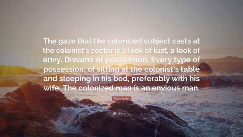 Frantz Fanon Quote: “The gaze that the colonized subject casts at the colonist’s sector is a look of lust, a look of envy. Dreams of possession. Every type of possession; of sitting at the colonist’s table and sleeping in his bed, preferably with his wife. The colonized man is an envious man.”