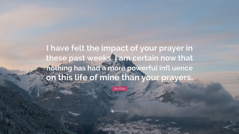 Jim Elliot Quote: “I have felt the impact of your prayer in these past weeks. I am certain now that nothing has had a more powerful infl uence on this life of mine than your prayers.”