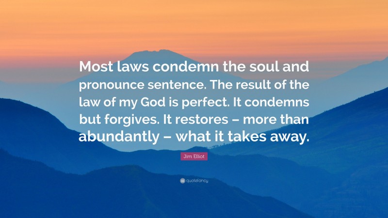 Jim Elliot Quote: “Most laws condemn the soul and pronounce sentence. The result of the law of my God is perfect. It condemns but forgives. It restores – more than abundantly – what it takes away.”