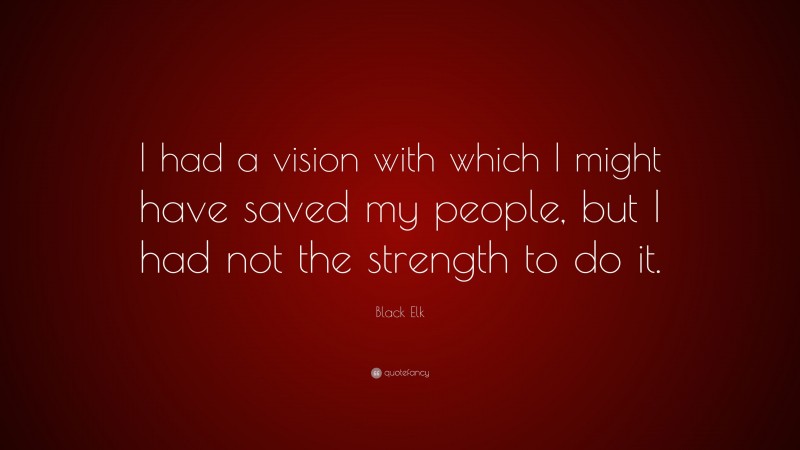 Black Elk Quote: “I had a vision with which I might have saved my people, but I had not the strength to do it.”