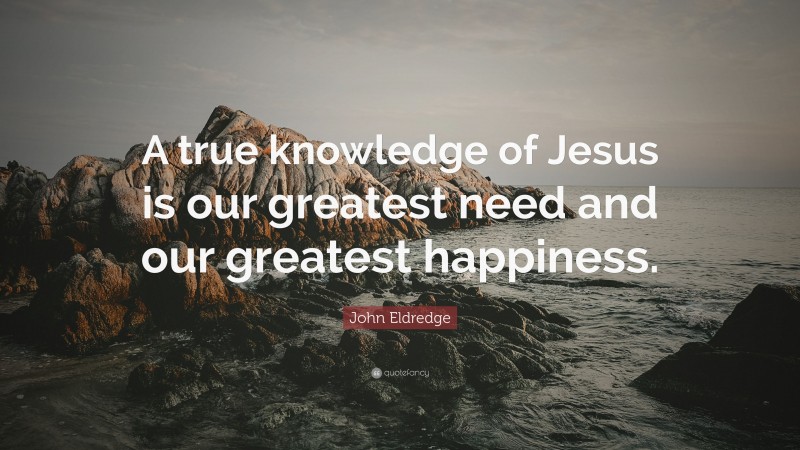 John Eldredge Quote: “A true knowledge of Jesus is our greatest need and our greatest happiness.”