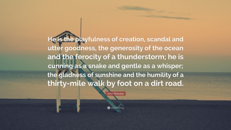 John Eldredge Quote: “He is the playfulness of creation, scandal and utter goodness, the generosity of the ocean and the ferocity of a thunderstorm; he is cunning as a snake and gentle as a whisper; the gladness of sunshine and the humility of a thirty-mile walk by foot on a dirt road.”