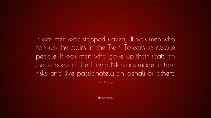John Eldredge Quote: “It was men who stopped slavery. It was men who ran up the stairs in the Twin Towers to rescue people. It was men who gave up their seats on the lifeboats of the Titanic. Men are made to take risks and live passionately on behalf of others.”