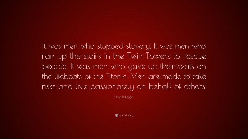 John Eldredge Quote: “It was men who stopped slavery. It was men who ran up the stairs in the Twin Towers to rescue people. It was men who gave up their seats on the lifeboats of the Titanic. Men are made to take risks and live passionately on behalf of others.”