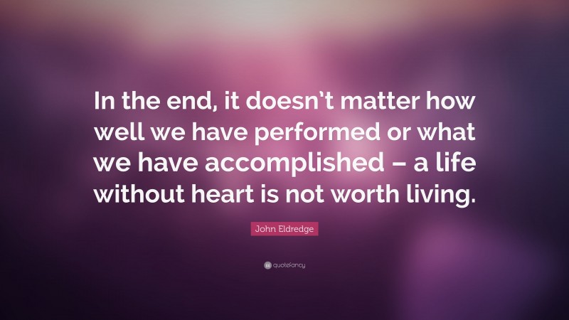 John Eldredge Quote: “In the end, it doesn’t matter how well we have performed or what we have accomplished – a life without heart is not worth living.”