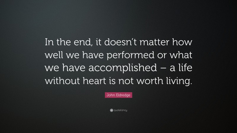 John Eldredge Quote: “In the end, it doesn’t matter how well we have performed or what we have accomplished – a life without heart is not worth living.”