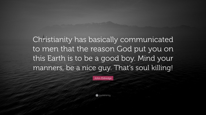 John Eldredge Quote: “Christianity has basically communicated to men that the reason God put you on this Earth is to be a good boy. Mind your manners, be a nice guy. That’s soul killing!”