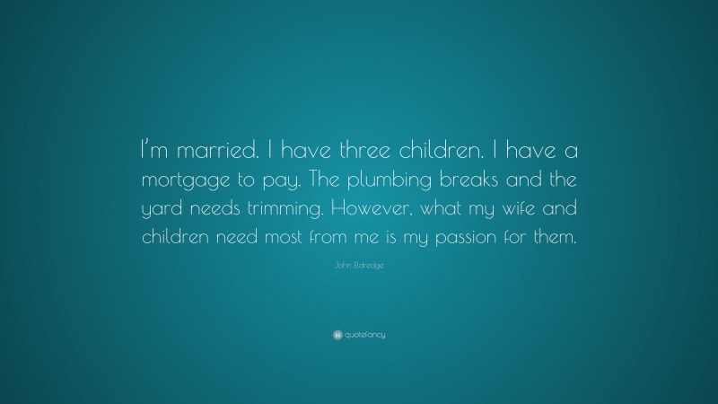 John Eldredge Quote: “I’m married. I have three children. I have a mortgage to pay. The plumbing breaks and the yard needs trimming. However, what my wife and children need most from me is my passion for them.”