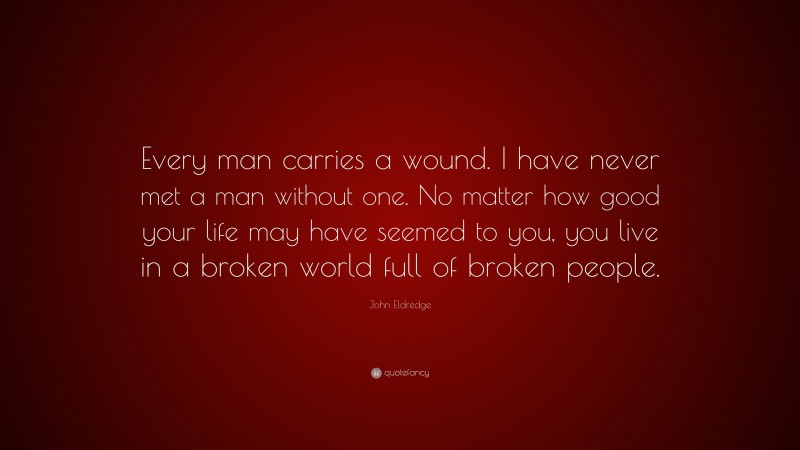 John Eldredge Quote: “Every man carries a wound. I have never met a man without one. No matter how good your life may have seemed to you, you live in a broken world full of broken people.”