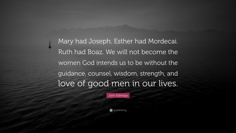 John Eldredge Quote: “Mary had Joseph. Esther had Mordecai. Ruth had Boaz. We will not become the women God intends us to be without the guidance, counsel, wisdom, strength, and love of good men in our lives.”