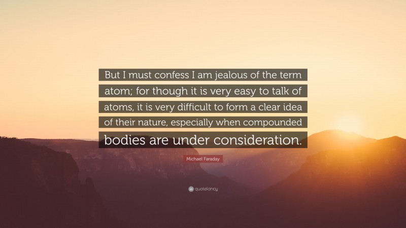 Michael Faraday Quote: “But I must confess I am jealous of the term atom; for though it is very easy to talk of atoms, it is very difficult to form a clear idea of their nature, especially when compounded bodies are under consideration.”