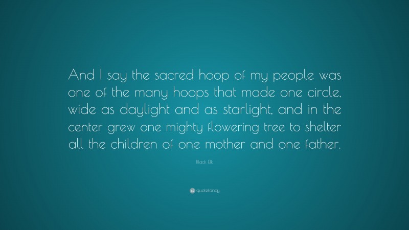 Black Elk Quote: “And I say the sacred hoop of my people was one of the many hoops that made one circle, wide as daylight and as starlight, and in the center grew one mighty flowering tree to shelter all the children of one mother and one father.”