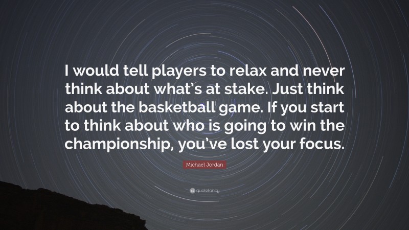 Michael Jordan Quote: “I would tell players to relax and never think about what’s at stake. Just think about the basketball game. If you start to think about who is going to win the championship, you’ve lost your focus.”