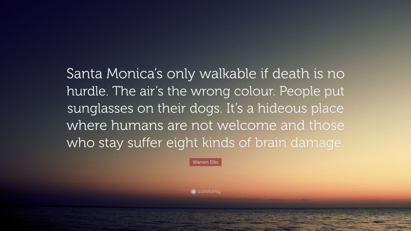 Warren Ellis Quote: “Santa Monica’s only walkable if death is no hurdle. The air’s the wrong colour. People put sunglasses on their dogs. It’s a hideous place where humans are not welcome and those who stay suffer eight kinds of brain damage.”