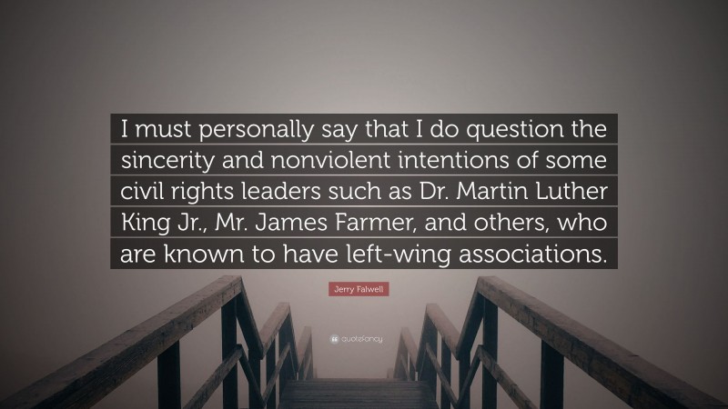 Jerry Falwell Quote: “I must personally say that I do question the sincerity and nonviolent intentions of some civil rights leaders such as Dr. Martin Luther King Jr., Mr. James Farmer, and others, who are known to have left-wing associations.”