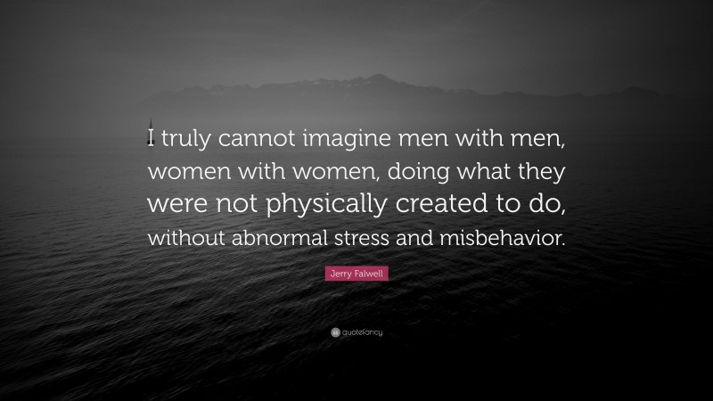 Jerry Falwell Quote: “I truly cannot imagine men with men, women with women, doing what they were not physically created to do, without abnormal stress and misbehavior.”