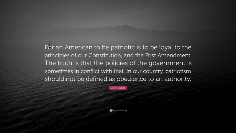 Daniel Ellsberg Quote: “For an American to be patriotic is to be loyal to the principles of our Constitution, and the First Amendment. The truth is that the policies of the government is sometimes in conflict with that. In our country, patriotism should not be defined as obedience to an authority.”