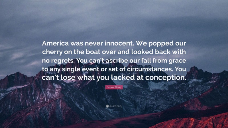 James Ellroy Quote: “America was never innocent. We popped our cherry on the boat over and looked back with no regrets. You can’t ascribe our fall from grace to any single event or set of circumstances. You can’t lose what you lacked at conception.”