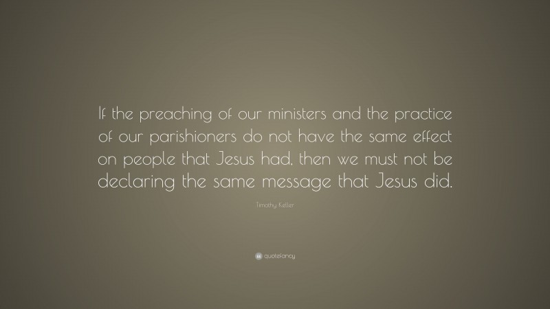 Timothy Keller Quote: “If the preaching of our ministers and the practice of our parishioners do not have the same effect on people that Jesus had, then we must not be declaring the same message that Jesus did.”