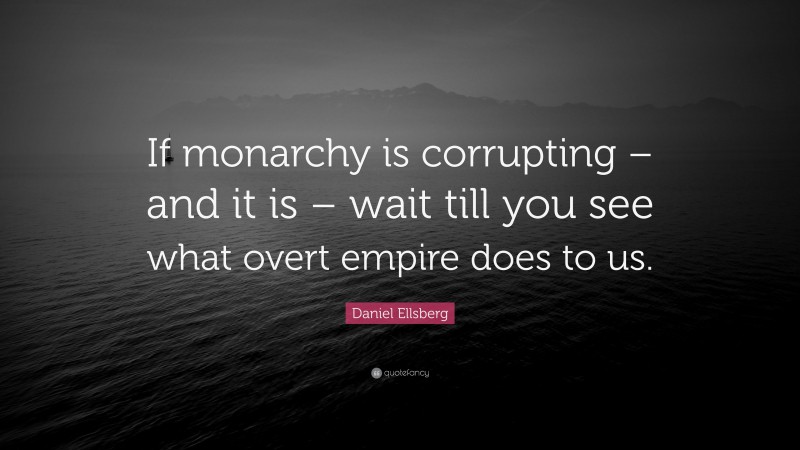 Daniel Ellsberg Quote: “If monarchy is corrupting – and it is – wait till you see what overt empire does to us.”