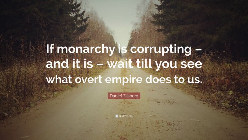 Daniel Ellsberg Quote: “If monarchy is corrupting – and it is – wait till you see what overt empire does to us.”