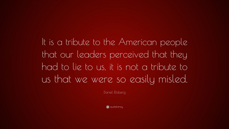 Daniel Ellsberg Quote: “It is a tribute to the American people that our leaders perceived that they had to lie to us, it is not a tribute to us that we were so easily misled.”