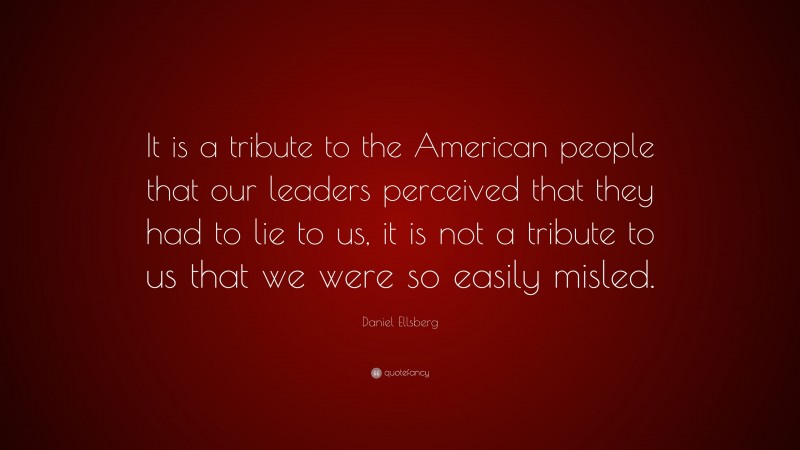 Daniel Ellsberg Quote: “It is a tribute to the American people that our leaders perceived that they had to lie to us, it is not a tribute to us that we were so easily misled.”