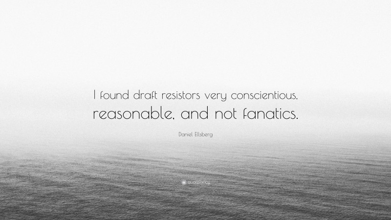 Daniel Ellsberg Quote: “I found draft resistors very conscientious, reasonable, and not fanatics.”