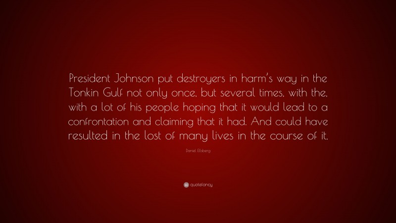 Daniel Ellsberg Quote: “President Johnson put destroyers in harm’s way in the Tonkin Gulf not only once, but several times, with the, with a lot of his people hoping that it would lead to a confrontation and claiming that it had. And could have resulted in the lost of many lives in the course of it.”