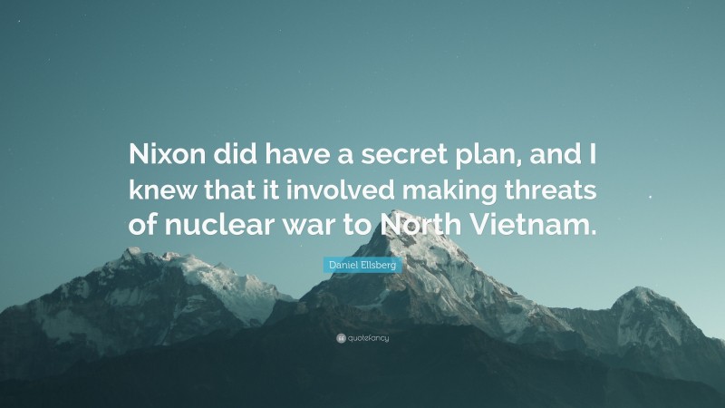 Daniel Ellsberg Quote: “Nixon did have a secret plan, and I knew that it involved making threats of nuclear war to North Vietnam.”