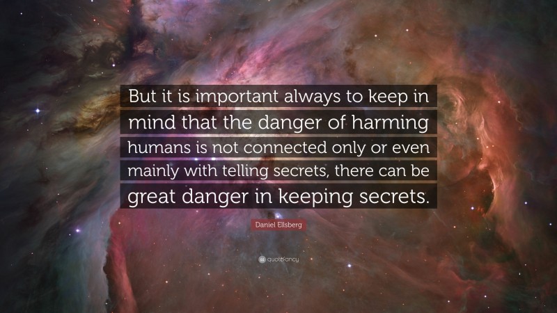 Daniel Ellsberg Quote: “But it is important always to keep in mind that the danger of harming humans is not connected only or even mainly with telling secrets, there can be great danger in keeping secrets.”