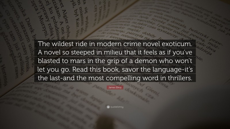 James Ellroy Quote: “The wildest ride in modern crime novel exoticum. A novel so steeped in milieu that it feels as if you’ve blasted to mars in the grip of a demon who won’t let you go. Read this book, savor the language-it’s the last-and the most compelling word in thrillers.”