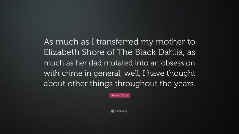 James Ellroy Quote: “As much as I transferred my mother to Elizabeth Shore of The Black Dahlia, as much as her dad mutated into an obsession with crime in general, well, I have thought about other things throughout the years.”