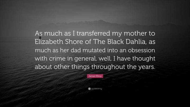 James Ellroy Quote: “As much as I transferred my mother to Elizabeth Shore of The Black Dahlia, as much as her dad mutated into an obsession with crime in general, well, I have thought about other things throughout the years.”